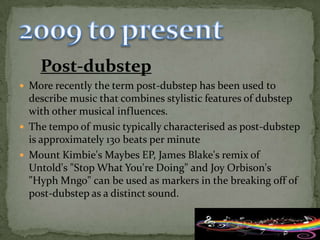 Post-dubstep
 More recently the term post-dubstep has been used to
  describe music that combines stylistic features of dubstep
  with other musical influences.
 The tempo of music typically characterised as post-dubstep
  is approximately 130 beats per minute
 Mount Kimbie's Maybes EP, James Blake's remix of
  Untold's "Stop What You're Doing" and Joy Orbison's
  "Hyph Mngo" can be used as markers in the breaking off of
  post-dubstep as a distinct sound.
 