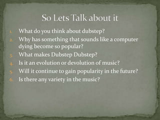 1.   What do you think about dubstep?
2.   Why has something that sounds like a computer
     dying become so popular?
3.   What makes Dubstep Dubstep?
4.   Is it an evolution or devolution of music?
5.   Will it continue to gain popularity in the future?
6.   Is there any variety in the music?
 