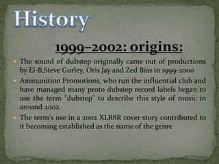 1999–2002: origins:
 The sound of dubstep originally came out of productions
  by El-B,Steve Gurley, Oris Jay and Zed Bias in 1999-2000
 Ammunition Promotions, who run the influential club and
  have managed many proto dubstep record labels began to
  use the term "dubstep" to describe this style of music in
  around 2002.
 The term's use in a 2002 XLR8R cover story contributed to
  it becoming established as the name of the genre
 