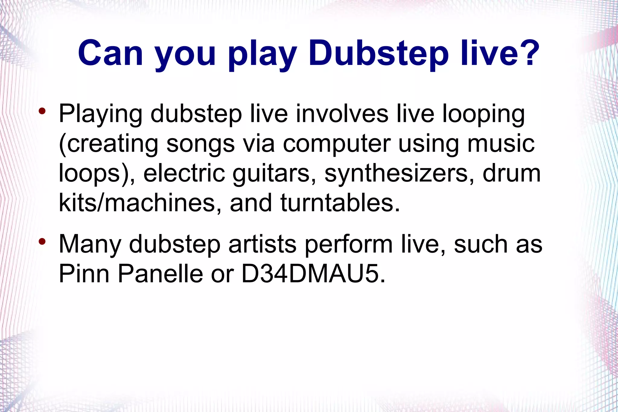 Can you play Dubstep live?

Playing dubstep live involves live looping
(creating songs via computer using music
loops), electric guitars, synthesizers, drum
kits/machines, and turntables.

Many dubstep artists perform live, such as
Pinn Panelle or D34DMAU5.
 