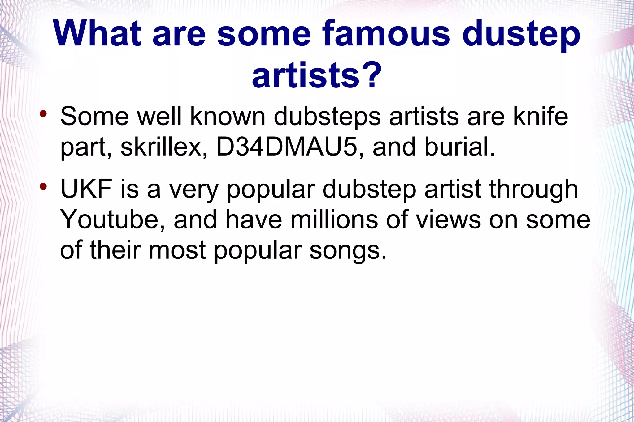 What are some famous dustep
artists?

Some well known dubsteps artists are knife
part, skrillex, D34DMAU5, and burial.

UKF is a very popular dubstep artist through
Youtube, and have millions of views on some
of their most popular songs.
 