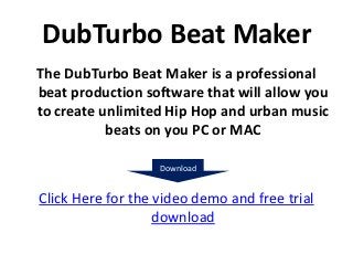 DubTurbo Beat Maker
The DubTurbo Beat Maker is a professional
beat production software that will allow you
to create unlimited Hip Hop and urban music
           beats on you PC or MAC

                   Download


Click Here for the video demo and free trial
                   download
 