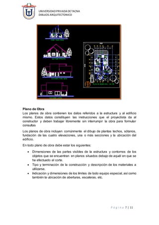 UNIVERSIDADPRIVADA DETACNA
DIBUJOS ARQUITECTONICO
P á g i n a 7 | 11
Plano de Obra
Los planos de obra contienen los datos referidos a la estructura y al edificio
mismo. Estos datos constituyen las instrucciones que el proyectista da al
constructor y deben trabajar libremente sin interrumpir la obra para formular
consultas
Los planos de obra incluyen comúnmente el dibujo de plantas techos, sótanos,
fundación de las cuatro elevaciones, una o más secciones y la ubicación del
edificio.
En todo plano de obra debe estar los siguientes:
 Dimensiones de las partes visibles de la estructura y contornos de los
objetos que se encuentran en planos situados debajo de aquél en que se
ha efectuado el corte.
 Tipo y terminación de la construcción y descripción de los materiales a
utilizarse.
 Indicación y dimensiones de los límites de todo equipo especial, así como
también la ubicación de aberturas, escaleras, etc.
 