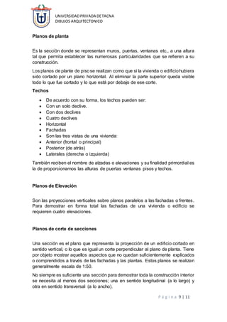 UNIVERSIDADPRIVADA DETACNA
DIBUJOS ARQUITECTONICO
P á g i n a 9 | 11
Planos de planta
Es la sección donde se representan muros, puertas, ventanas etc., a una altura
tal que permita establecer las numerosas particularidades que se refieren a su
construcción.
Los planos de plante de pisose realizan como que si la vivienda o edificiohubiera
sido cortado por un plano horizontal. Al eliminar la parte superior queda visible
todo lo que fue cortado y lo que está por debajo de ese corte.
Techos
 De acuerdo con su forma, los techos pueden ser:
 Con un solo declive.
 Con dos declives
 Cuatro declives
 Horizontal
 Fachadas
 Son las tres vistas de una vivienda:
 Anterior (frontal o principal)
 Posterior (de atrás)
 Laterales (derecha o izquierda)
También reciben el nombre de alzadas o elevaciones y su finalidad primordial es
la de proporcionarnos las alturas de puertas ventanas pisos y techos.
Planos de Elevación
Son las proyecciones verticales sobre planos paralelos a las fachadas o frentes.
Para demostrar en forma total las fachadas de una vivienda o edificio se
requieren cuatro elevaciones.
Planos de corte de secciones
Una sección es el plano que representa la proyección de un edificio cortado en
sentido vertical, o lo que es igual un corte perpendicular al plano de planta. Tiene
por objeto mostrar aquellos aspectos que no quedan suficientemente explicados
o comprendidos a través de las fachadas y las plantas. Estos planos se realizan
generalmente escala de 1:50.
No siempre es suficiente una sección para demostrar toda la construcción interior
se necesita al menos dos secciones; una en sentido longitudinal (a lo largo) y
otra en sentido transversal (a lo ancho).
 