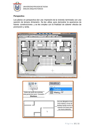 UNIVERSIDADPRIVADA DETACNA
DIBUJOS ARQUITECTONICO
P á g i n a 10 | 11
Perspectiva
Los planos en perspectiva dan una impresión de la vivienda terminada con una
sanción de tercera dimensión. Se les utiliza para demostrar la apariencia de
futuras construcciones y se les emplea con la finalidad de obtener efectos de
promoción y venta.
 