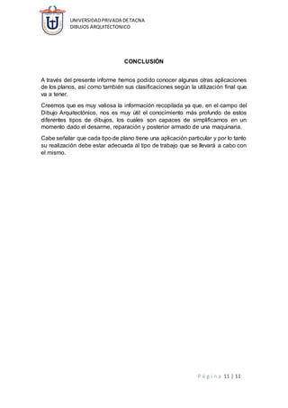 UNIVERSIDADPRIVADA DETACNA
DIBUJOS ARQUITECTONICO
P á g i n a 11 | 11
CONCLUSIÓN
A través del presente informe hemos podido conocer algunas otras aplicaciones
de los planos, así como también sus clasificaciones según la utilización final que
va a tener.
Creemos que es muy valiosa la información recopilada ya que, en el campo del
Dibujo Arquitectónico, nos es muy útil el conocimiento más profundo de estos
diferentes tipos de dibujos, los cuales son capaces de simplificarnos en un
momento dado el desarme, reparación y posterior armado de una maquinaria.
Cabe señalar que cada tipo de plano tiene una aplicación particular y por lo tanto
su realización debe estar adecuada al tipo de trabajo que se llevará a cabo con
el mismo.
 