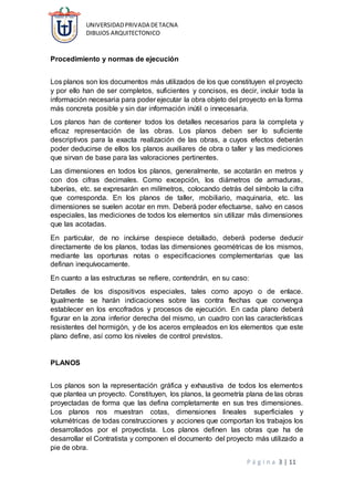 UNIVERSIDADPRIVADA DETACNA
DIBUJOS ARQUITECTONICO
P á g i n a 3 | 11
Procedimiento y normas de ejecución
Los planos son los documentos más utilizados de los que constituyen el proyecto
y por ello han de ser completos, suficientes y concisos, es decir, incluir toda la
información necesaria para poder ejecutar la obra objeto del proyecto en la forma
más concreta posible y sin dar información inútil o innecesaria.
Los planos han de contener todos los detalles necesarios para la completa y
eficaz representación de las obras. Los planos deben ser lo suficiente
descriptivos para la exacta realización de las obras, a cuyos efectos deberán
poder deducirse de ellos los planos auxiliares de obra o taller y las mediciones
que sirvan de base para las valoraciones pertinentes.
Las dimensiones en todos los planos, generalmente, se acotarán en metros y
con dos cifras decimales. Como excepción, los diámetros de armaduras,
tuberías, etc. se expresarán en milímetros, colocando detrás del símbolo la cifra
que corresponda. En los planos de taller, mobiliario, maquinaria, etc. las
dimensiones se suelen acotar en mm. Deberá poder efectuarse, salvo en casos
especiales, las mediciones de todos los elementos sin utilizar más dimensiones
que las acotadas.
En particular, de no incluirse despiece detallado, deberá poderse deducir
directamente de los planos, todas las dimensiones geométricas de los mismos,
mediante las oportunas notas o especificaciones complementarias que las
definan inequívocamente.
En cuanto a las estructuras se refiere, contendrán, en su caso:
Detalles de los dispositivos especiales, tales como apoyo o de enlace.
Igualmente se harán indicaciones sobre las contra flechas que convenga
establecer en los encofrados y procesos de ejecución. En cada plano deberá
figurar en la zona inferior derecha del mismo, un cuadro con las características
resistentes del hormigón, y de los aceros empleados en los elementos que este
plano define, así como los niveles de control previstos.
PLANOS
Los planos son la representación gráfica y exhaustiva de todos los elementos
que plantea un proyecto. Constituyen, los planos, la geometría plana de las obras
proyectadas de forma que las defina completamente en sus tres dimensiones.
Los planos nos muestran cotas, dimensiones lineales superficiales y
volumétricas de todas construcciones y acciones que comportan los trabajos los
desarrollados por el proyectista. Los planos definen las obras que ha de
desarrollar el Contratista y componen el documento del proyecto más utilizado a
pie de obra.
 