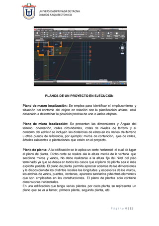 UNIVERSIDADPRIVADA DETACNA
DIBUJOS ARQUITECTONICO
P á g i n a 4 | 11
PLANOS DE UN PROYECTO EN EJECUCIÓN
Plano de macro localización: Se emplea para identificar el emplazamiento y
situación del contorno del objeto en relación con la planificación urbana, está
destinado a determinar la posición precisa de uno o varios objetos.
Plano de micro localización: Se presentan las dimensiones y Angulo del
terreno, orientación, calles circundantes, cotas de niveles de terreno y el
contorno del edificio se incluyen las distancias de estos en los límites del terreno
u otros puntos de referencia, por ejemplo: muros de contención, ejes de calles,
árboles existentes o plantaciones que estén en el proyecto.
Plano de planta: A la edificación se le aplica un corte horizontal el cual da lugar
al plano de planta. Dicho corte se realiza ala la altura media de la ventana que
secciona muros y vanos, No debe realizarse a la altura fija del nivel del piso
terminado ya que se desea en todos los casos que el plano de planta sea lo más
explícito posible. El plano de planta permite apreciar además de las dimensiones
y la disposición de los distintos locales las longitudes y espesores de los muros,
los anchos de vanos, puertas, ventanas, aparatos sanitarios y de otros elementos
que son empleados en las construcciones. El plano de plantas solo contiene
dimensiones horizontales.
En una edificación que tenga varias plantas por cada planta se representa un
plano que se va a llamar, primera planta, segunda planta, etc.
 