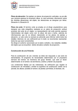 UNIVERSIDADPRIVADA DETACNA
DIBUJOS ARQUITECTONICO
P á g i n a 5 | 11
Plano de elevación: Se realizan en planos de proyección verticales, es por ello
que siempre aparece la dimensión altura, la cual suministra información sobre
las distintas elevaciones del objeto, las elevaciones se designan por letras:
Elevación A, Elevación B.
Plano de corte: El termino corte se emplea en el dibujo arquitectónico para
designar una vista ortográfica realizada en un plano de proyección vertical
producto del corte de un objeto. La representación del corte permite apreciar
interioridades del objeto como son: la altura del piso o techo, además de
informaciones que no se ofrecen claramente en los planos de plantas y
elevación, un solo corte no siempre es suficiente para informar sobre todos los
detalles interiores de una edificación por lo tanto se recomienda representar
todos los que sean convenientes
Se dibuja el contorno seccionado por el plano cortante y los restantes detalles
del objeto que se encuentran detrás del plano cortante de proyección.
Construcción de una Vivienda
Para la construcción de una vivienda se debe dar respuesta a una serie de
demandadas: El programa de necesidades determinado por el propietario
derivará del número de miembros del grupo familiar, que será un factor
determinante en el número de dormitorios y baños q habrán de proyectar
Las condiciones fijadas por las ordenanzas de edificación que regulan la
construcción de inmuebles y limitan la superficie de construcción dentro de la
parcela, las alturas posibles el número de plantas permitidas, la fachada, etc.
 