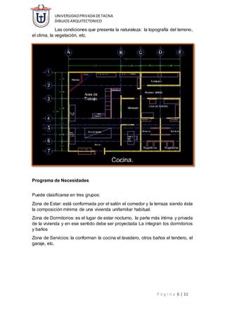 UNIVERSIDADPRIVADA DETACNA
DIBUJOS ARQUITECTONICO
P á g i n a 6 | 11
Las condiciones que presenta la naturaleza: la topografía del terreno,
el clima, la vegetación, etc.
Programa de Necesidades
Puede clasificarse en tres grupos:
Zona de Estar: está conformada por el salón el comedor y la terraza siendo ésta
la composición mínima de una vivienda unifamiliar habitual.
Zona de Dormitorios: es el lugar de estar nocturno, la parte más íntima y privada
de la vivienda y en ese sentido debe ser proyectada La integran los dormitorios
y baños
Zona de Servicios: la conforman la cocina el lavadero, otros baños el tendero, el
garaje, etc.
 