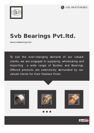 +91-8447544860
Svb Bearings Pvt.ltd.
www.svbbearings.com
To suit the ever-changing demand of our valued
clients, we are engaged in supplying, wholesaling and
importing a wide range of Bushes and Bearings.
Oﬀered products are extensively demanded by our
valued clients for their flawless finish.
 