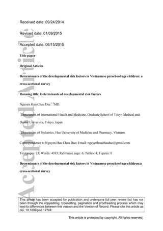 Original Article
Developmental risk factors in Vietnamese preschool-age children:
Cross-sectional survey
Nguyen Huu Chau Duc
Department of International Health and Medicine, Graduate School of Tokyo Medical and Dental University, Tokyo, Japan and
Department of Pediatrics, Hue University of Medicine and Pharmacy, Vietnam
Abstract Background: Early childhood development (ECD) strongly inﬂuences children’s basic learning, school success, economic
participation, social citizenry and health. Although some risk factors related to childhood development are documented,
further exploration is necessary considering various sociodemographic, nutritional, and psychosocial factors. This study
investigated factors affecting ECD in Vietnamese preschoolers.
Methods: We used data from the representative, cross-sectional round of the Vietnam Multiple Indicator Clusters Survey
2011. Early Childhood Development Index questionnaires were administered to mothers of all children aged 36–59 months
in the household (n = 1459). Descriptive statistics and multivariate logistic regression were used in the analysis.
Results: In Vietnam, 17.2% of children did not reach their full developmental potential within the ﬁrst 5years. Children who
had been breast-fed (AOR, 2.78; 95%CI: 1.28–6.02), attended preschool (AOR, 1.75; 95%CI: 1.28–2.39), were of major
ethnicity (AOR, 2.41; 95%CI: 1.55–3.74), had a mother with secondary or higher education (AOR, 1.69; 95%CI: 1.19–2.38)
and had relatives who engaged with them in four or more activities that promote learning (AOR, 1.55; 95%CI: 1.13–2.14) were
more likely to have a normal developmental trajectory. Furthermore, children who experienced physical punishment and
stunting were 0.69-fold (95%CI: 0.51–0.95) and 0.71-fold (95%CI: 0.51–0.98) less likely to be on track for ECD, respectively.
Conclusions: The risk factors associated with delayed ECD were low level of maternal education; family ethnicity; lack of
preschool attendance; relatives who did not engage with them in learning; physical punishment; not being breast-fed; and
stunting.
Key words early childhood development, literacy–numeracy, physical capacity, social–emotion, Vietnam.
Early childhood development (ECD) is considered to be one of the
most important phases in a person’s life and a determinant of
health, wellbeing, learning and behavior across the life span.
ECD has a strong impact on one’s basic learning, school success,
economic participation, social citizenship and health later in life.
As a result, healthy ECD – in physical, social–emotional, and
language–cognitive aspects – is fundamental not only to success
and happiness during a person’s childhood, but also throughout
one’s life course.
It is estimated that >200 million children in developing coun-
tries do not reach their full potential in the ﬁrst 5 years. Children
living in these developing countries are exposed to multiple risk
factors including poverty, malnutrition, poor health, and non-
stimulating home environments, which negatively affect their
physical, social–emotional, and language–cognitive development.1
Some sociodemographic and nutritional factors related to ECD
such as household wealth, maternal education, place of residence,
gender, stunting, as well as psychosocial factors such as early child-
hood education programs have been studied.2–11
Several studies
found a link between socioeconomic status and children’s cogni-
tion3
and school attainment.4
A study from Madagascar showed
that preschool-age children from the wealthiest families or whose
mothers had secondary education performed better across a wide
range of cognitive and language tests.5
Wealth quintile was related
to IQ at 8 years in Philippines,6
and cognitive scores at 9 years in
Indonesia.7
Poverty was found to have multiple adverse effects
on children. It is associated with poor maternal education, increased
maternal stress and depression8–10
and inadequate stimulation at
home.11
All these factors are detrimental to child development. Pre-
vious studies have also shown that children living in conditions of
poverty suffer from delayed growth and increased risk of growth
faltering.12,13
Other factors, however, such as ethnicity and physi-
cal punishment also need to be studied.
Moreover, despite the compelling evidence for poor child de-
velopment in low- and middle-income countries, there is a paucity
of research on this topic in Vietnam. Furthermore, the existing stud-
ies are hindered by some methodological limitations. For example,
a cross-sectional study from Vietnam found associations between
chronic malnutrition, as evidenced by stunting, and poor cognitive
function among 3055 children aged 9years,14
but that study sample
was limited to three districts of northern Vietnam. Another study
covered only one district of northern Vietnam.15
Based on these considerations and using nationally representa-
tive population-based data from Vietnam, we therefore examined
Correspondence: Nguyen Huu Chau Duc, MD, Department of Interna-
tional Health and Medicine, Graduate School of Tokyo Medical and
Dental University, Tokyo, Japan. Email: nguyenhuuchauduc@gmail.com
Received 24 September 2014; revised 9 January 2015; accepted 15
June 2015.
© 2015 Japan Pediatric Society
Pediatrics International (2016) 58, 14–21 doi: 10.1111/ped.12748
 