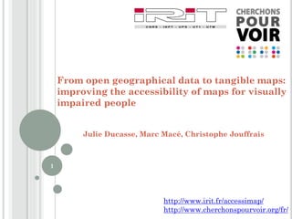 From open geographical data to tangible maps:
improving the accessibility of maps for visually
impaired people
Julie Ducasse, Marc Macé, Christophe Jouffrais
1
http://www.irit.fr/accessimap/
http://www.cherchonspourvoir.org/fr/
 