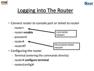 Logging Into The Router
 Connect router to console port or telnet to router
– router>
– router>enable
– password
– router#
– router#?
 Configuring the router
– Terminal (entering the commands directly)
– router# configure terminal
– router(config)#
USER MODE
PROMPT
PRIVILEDGED MODE
PROMPT
 