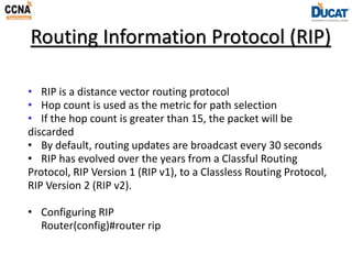 Routing Information Protocol (RIP)
• RIP is a distance vector routing protocol
• Hop count is used as the metric for path selection
• If the hop count is greater than 15, the packet will be
discarded
• By default, routing updates are broadcast every 30 seconds
• RIP has evolved over the years from a Classful Routing
Protocol, RIP Version 1 (RIP v1), to a Classless Routing Protocol,
RIP Version 2 (RIP v2).
• Configuring RIP
Router(config)#router rip
 