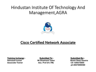 Hindustan Institute Of Technology And
Management,AGRA
Cisco Certified Network Associate
Training Incharge:- Submitted To:- Submitted By:-
Ashutosh kumar Mr.Shashank Yadav Akash Deep Saxena
Associate Trainer Ass. Prof (H.I.TM) CS 1200310005
ph-08476890580
 