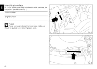 10
E
Identification data
All Ducati motorcycles have two identification numbers, for
frame (fig. 1) and engine (fig. 2).
Note
These numbers indicate the motorcycle model and
should be quoted when ordering spare parts.
Frame number
Engine number
fig. 1
fig. 2
 