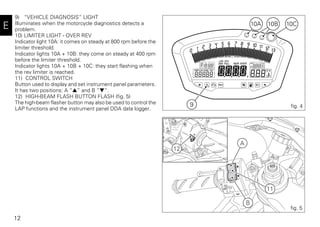 12
E
9) “VEHICLE DIAGNOSIS” LIGHT
Illuminates when the motorcycle diagnostics detects a
problem.
10) LIMITER LIGHT - OVER REV
Indicator light 10A: it comes on steady at 800 rpm before the
limiter threshold.
Indicator lights 10A + 10B: they come on steady at 400 rpm
before the limiter threshold.
Indicator lights 10A + 10B + 10C: they start flashing when
the rev limiter is reached.
11) CONTROL SWITCH
Button used to display and set instrument panel parameters.
It has two positions: A “▲“ and B “▼“.
12) HIGH-BEAM FLASH BUTTON FLASH (fig. 5)
The high-beam flasher button may also be used to control the
LAP functions and the instrument panel DDA data logger.
9
10B 10C10A
fig. 4
A
12
B
11
fig. 5
 