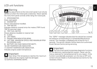 13
E
LCD unit functions
Warning
Any adjustments to the instrument panel must only be
carried out when the motorcycle is stationary. Never operate
the instrument panel controls while riding the motorcycle.
1) SPEEDOMETER.
Gives road speed.
2) ODOMETER.
Shows total distance travelled.
3) TRIP METER.
Indicates distance covered since the meters (TRIP A and
TRIP B) were last reset.
4) TRIP FUEL METER.
Shows distance travelled on reserve fuel.
5) CLOCK.
6) LAP TIMER.
7) ENGINE RPM INDICATOR (RPM).
8) LAP TIME, MAXIMUM SPEED AND MAXIMUM RPM
RECORDING (LAP).
9) BATTERY VOLTAGE INDICATOR (BATT).
10) AIR TEMPERATURE INDICATOR.
11) WATER TEMPERATURE INDICATOR.
Indicates engine coolant temperature.
Important
Stop riding if the temperature reaches the maximum
value, otherwise the engine might be damaged.
12) SERVICE WARNING (SERV).
The “SERV” message indicates that the vehicle has covered
the distance corresponding to a Scheduled Maintenance
interval. The message is displayed only at Key-On for 5
seconds. The service indicator will be reset at an authorised
Ducati Service Centre during servicing.
Important
The instrument panel incorporates diagnostic functions
for the electronic injection/ignition system. Never use the
menus reserved for trained personnel for any reason. If this
function is accidentally accessed, turn the key to OFF and
contact a Ducati Dealer or Authorised Service Centre for the
necessary checks.
5
10
11
2 3 4 1 6
7
8 12
9
fig. 6
 