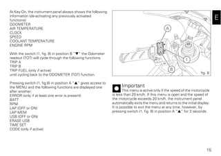 15
E
At Key-On, the instrument panel always shows the following
information (de-activating any previously activated
functions):
ODOMETER
AIR TEMPERATURE
CLOCK
SPEED
COOLANT TEMPERATURE
ENGINE RPM
With the switch (1, fig. 8) in position B “▼” the Odometer
readout (TOT) will cycle through the following functions:
TRIP A
TRIP B
TRIP FUEL (only if active)
until cycling back to the ODOMETER (TOT) function.
Pressing switch (1, fig.8) in position A “▲“ gives access to
the MENU and the following functions are displayed one
after another:
ERROR (only if at least one error is present)
BATT
RPM
LAP (OFF or ON)
LAP MEM
USB (OFF or ON)
ERASE USB
TIME SET
CODE (only if active)
Important
This menu is active only if the speed of the motorcycle
is less than 20 km/h. If this menu is open and the speed of
the motorcycle exceeds 20 km/h, the instrument panel
automatically exits the menu and returns to the initial display.
It is possible to exit the menu at any time, however, by
pressing switch (1, fig. 8) in position A “▲” for 3 seconds.
A
B
1
fig. 8
 