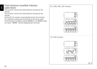 16
E
Total distance travelled indicator
(odometer)
This function shows the total distance covered by the
vehicle.
This function shows the total distance covered by the
vehicle.
At Key-On the system automatically enters this function.
The reading is saved permanently and cannot be reset.
If the distance travelled exceeds 99999 km (or 99999 miles),
the value “99999” will be displayed permanently.
fig. 9
EU, CND, FRA, JAP versions
UK, USA versions
 