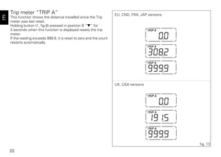 20
E
Trip meter “TRIP A”
This function shows the distance travelled since the Trip
meter was last reset.
Holding button (1, fig.8) pressed in position B “▼“ for
3 seconds when this function is displayed resets the trip
meter.
If the reading exceeds 999.9, it is reset to zero and the count
restarts automatically.
fig. 13
EU, CND, FRA, JAP versions
UK, USA versions
 