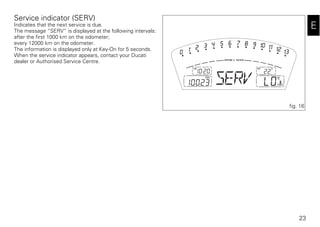 23
E
Service indicator (SERV)
Indicates that the next service is due.
The message “SERV” is displayed at the following intervals:
after the first 1000 km on the odometer;
every 12000 km on the odometer.
The information is displayed only at Key-On for 5 seconds.
When the service indicator appears, contact your Ducati
dealer or Authorised Service Centre.
fig. 16
 