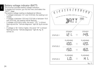24
E
Battery voltage indicator (BATT)
This function provides battery voltage indication.
To display this function, go into the menu and select the
“BATT” page.
The battery voltage reading is displayed as follows:
- if voltage is between 12.1 and 14.9 Volt, the reading is on
steady;
- if voltage is between 10.0 and 12.0 Volt or between 15.0
and 16.0 Volt, the reading will be flashing;
- if voltage is 9.9 Volt or less, the word “ LO “ is shown
flashing and the “Vehicle diagnosis“ light (9, fig.4) comes
on;
- if voltage is 16.1 Volt or higher, the word “HI“ is shown
flashing and the “Vehicle diagnosis“ light (9, fig. 4)
comes on.
STATUS 1
STATUS 2
STATUS 3
STEADY STEADY
FLASHING FLASHING
FLASHING FLASHING
fig. 17
 