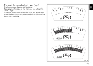25
E
Engine idle speed adjustment (rpm)
This function describes engine idle setup.
To display the function, go into the menu and call up the
“RPM” page.
In addition to the upper rev counter scale, the display also
shows engine rpm numerically so that you can adjust the idle
speed more precisely.
fig. 18
 