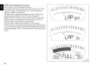 26
E
LAP time display function
This function lets you display lap times.
To enable this function, enter the menu and set the “LAP“
function to “On“ by holding switch (1, fig. 8) pressed in
position B “▼“ for 3 seconds.
The lap timer is started and stopped using the high-beam
flasher button FLASH (12, fig. 5) on the LH switch.
When the LAP function is active, each time you press the
FLASH button, the display will show the lap time for 10
seconds, before reverting to normal mode.
You can save a maximum of 30 laps in the memory.
If the memory is full, each time you press the FLASH button,
no more lap times can be saved and the display will show the
flashing message “FULL” for 3 seconds until the memory is
reset.
fig. 19
 