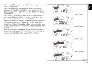 27
E
When the LAP function is set to Off in the menu, the current
“lap“ is not stored.
If the LAP function is active and the display is suddenly
switched off (Key-Off), the LAP function is switched off
automatically (even if the timer was ON, the lap in progress
is not saved).
If the timer is not stopped, when it reaches 99 minutes, 59
seconds and 99 hundredths, it restarts from 0 (zero) and
continues until the function is switched off.
If however the LAP function is switched on and the memory
has not been cleared, but fewer than 30 laps have been
saved (e.g. 18 laps), the display will store any remaining laps
until the memory is full (in this case, it will store an additional
12 laps).
This function only displays lap times once; but other data are
also saved (MAX speed, MAX rpm, rev limiter if reached) for
viewing at a later date in the Lap Memory function.
fig. 20
Press Flash
After 10 secs.
Press Flash
After 10 secs.
 