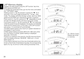 28
E
LAP Memory display
Displays the data saved using the LAP function: lap time,
MAX speed and MAX rpm.
To display the saved lap times, go into the menu and select
the “LAP MEM” page.
Holding switch (1, fig. 8) pressed in position B “▼“ for 3
seconds in this menu page accesses the “1st lap“ view
mode. The display will show the lap number, lap time, MAX
speed and the MAX rpm reached for the lap in question.
Press switch (1, fig. 8) in position B “▼“ repeatedly to scroll
through the 30 laps stored until returning to the 1st lap.
If you press switch (1, fig. 8) in position B “▼“ for 3 seconds
while the saved times are displayed, the display immediately
resets all the saved times; In this case, if the LAP function
was active, it is switched off automatically.
The MAX speed saved is the maximum speed indicated on
the display in Lap function.
If MAX speed reading exceeds 299 Km/h (186 mph) while
the information is stored, speed reading is displayed
(example: 316 Km/h).
If there is no reading in the memory, the 30 times are shown,
with the display showing “00.00.00”, MAX rpm = 0 and
MAX speed = 0.
If the engine reached one of the two thresholds before the
limiter or the limiter threshold during a lap, the corresponding
lights (10, fig. 4) come on while viewing stored lap times.
A
B
B
A
A
A
B
B x 19
B x 19
fig. 21
B = ON for 3 secs.
Resets lap times
in memory
 