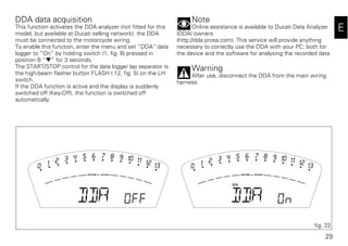 29
E
DDA data acquisition
This function activates the DDA analyzer (not fitted for this
model, but available at Ducati selling network): the DDA
must be connected to the motorcycle wiring.
To enable this function, enter the menu and set “DDA“ data
logger to “On“ by holding switch (1, fig. 8) pressed in
position B “▼“ for 3 seconds.
The START/STOP control for the data logger lap separator is
the high-beam flasher button FLASH ( 12, fig. 5) on the LH
switch.
If the DDA function is active and the display is suddenly
switched off (Key-Off), the function is switched off
automatically.
Note
Online assistance is available to Ducati Data Analyzer
(DDA) owners
(http://dda.prosa.com). This service will provide anything
necessary to correctly use the DDA with your PC: both for
the device and the software for analysing the recorded data.
Warning
After use, disconnect the DDA from the main wiring
harness.
fig. 22
 