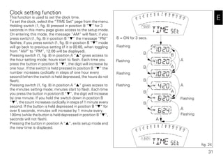 31
E
Clock setting function
This function is used to set the clock time.
To set the clock, select the “TIME Set” page from the menu.
Holding switch (1, fig. 8) pressed in position B “▼“ for 3
seconds in this menu page gives access to the setup mode.
On entering this mode, the message “AM” will flash; if you
press switch (1, fig. 8) in position B “▼” the message “PM”
flashes; if you press switch (1, fig. 8) in position B “▼” mode
will go back to previous setting (if it is 00:00, when toggling
from “AM” to “PM”, 12:00 will be displayed).
Pressing switch (1, fig. 8) in position A “▲“ gives access to
the hour setting mode; hours start to flash. Each time you
press the button in position B “▼“, the digit will increase by
one hour. If the switch is held pressed in position B “▼” the
number increases cyclically in steps of one hour every
second (when the switch is held depressed, the hours do not
flash).
Pressing switch (1, fig. 8) in position A “▲“ gives access to
the minutes setting mode; minutes start to flash. Each time
you press the button in position B “▼“, the digit will increase
by one minute. If you hold the switch down in position B
“▼”, the count increases cyclically in steps of 1 minute every
second. If the button is held depressed in position B “▼“ for
over 5 seconds, minutes will increase by 1 minute every
100ms (while the button is held depressed in position B “▼“,
seconds will not flash).
Pressing the button in position A “▲“, exits setup mode and
the new time is displayed.
B B
B
B
B
A
A
A
A
A
A
B
fig. 24
B = ON for 3 secs.
Flashing
Flashing
Flashing
Flashing
Flashing
Flashing
 