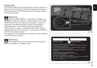 39
E
Code card
The CODE CARD (fig. 26) supplied with the keys reports an
electronic code (A, fig. 27) to start the engine in the event it
fails to start after KEY-ON because the immobilizer system
inhibited the ignition.
Warning
Keep the CODE CARD in a safe place. However, it is
advisable to keep the electronic code printed on the CODE
CARD handy when you ride your motorcycle, in case it is
necessary to enable the engine through the procedure
described below. This procedure lets you disable the
“engine block” function - indicated by the amber Vehicle
diagnosis light (9, fig. 3) coming on - in the event of problems
with the immobilizer system.
This operation is only possible if the electronic code indicated
on the code card is known.
Warning
Your dealer will ask you to produce the Code Card in
order to re-program or replace a key.
fig. 26
A
fig. 27
 