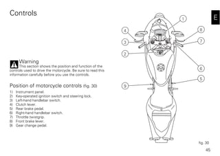 45
E
Controls
Warning
This section shows the position and function of the
controls used to drive the motorcycle. Be sure to read this
information carefully before you use the controls.
Position of motorcycle controls (fig. 30)
1) Instrument panel.
2) Key-operated ignition switch and steering lock.
3) Left-hand handlebar switch.
4) Clutch lever.
5) Rear brake pedal.
6) Right-hand handlebar switch.
7) Throttle twistgrip.
8) Front brake lever.
9) Gear change pedal.
1
4
3
2
9
8
5
7
6
fig. 30
 