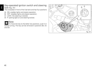 46
E
Key-operated ignition switch and steering
lock (fig. 31)
This is located in front of the fuel tank and has four positions:
A) ON: enables lights and engine operation;
B) OFF: disables lights and engine operation;
C) LOCK: the steering is locked;
D) P: parking light on and steering locked.
Note
To move the key to the latter two positions, push it in
before turning. The key can be removed in positions (B), (C)
and (D).
A
B
C
D
fig. 31
 