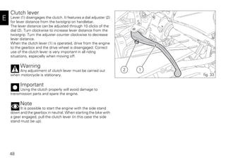 48
E
Clutch lever
Lever (1) disengages the clutch. It features a dial adjuster (2)
for lever distance from the twistgrip on handlebar.
The lever distance can be adjusted through 10 clicks of the
dial (2). Turn clockwise to increase lever distance from the
twistgrip. Turn the adjuster counter clockwise to decrease
lever distance.
When the clutch lever (1) is operated, drive from the engine
to the gearbox and the drive wheel is disengaged. Correct
use of the clutch lever is very important in all riding
situations, especially when moving off.
Warning
Any adjustment of clutch lever must be carried out
when motorcycle is stationary.
Important
Using the clutch properly will avoid damage to
transmission parts and spare the engine.
Note
It is possible to start the engine with the side stand
down and the gearbox in neutral. When starting the bike with
a gear engaged, pull the clutch lever (in this case the side
stand must be up).
2 1
fig. 33
 