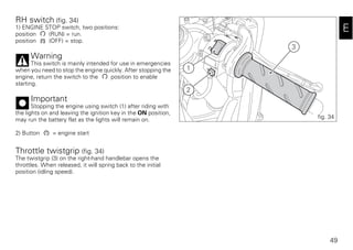 49
E
RH switch (fig. 34)
1) ENGINE STOP switch, two positions:
position (RUN) = run.
position (OFF) = stop.
Warning
This switch is mainly intended for use in emergencies
when you need to stop the engine quickly. After stopping the
engine, return the switch to the position to enable
starting.
Important
Stopping the engine using switch (1) after riding with
the lights on and leaving the ignition key in the ON position,
may run the battery flat as the lights will remain on.
2) Button = engine start
Throttle twistgrip (fig. 34)
The twistgrip (3) on the right-hand handlebar opens the
throttles. When released, it will spring back to the initial
position (idling speed).
3
1
2
fig. 34
 