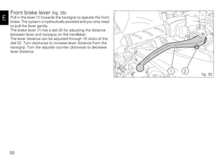 50
E
Front brake lever (fig. 35)
Pull in the lever (1) towards the twistgrip to operate the front
brake. The system is hydraulically assisted and you only need
to pull the lever gently.
The brake lever (1) has a dial (2) for adjusting the distance
between lever and twistgrip on the handlebar.
The lever distance can be adjusted through 10 clicks of the
dial (2). Turn clockwise to increase lever distance from the
twistgrip. Turn the adjuster counter clockwise to decrease
lever distance.
21
fig. 35
 