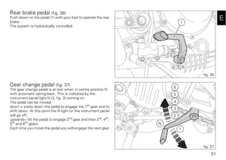 51
E
Rear brake pedal (fig. 36)
Push down on the pedal (1) with your foot to operate the rear
brake.
The system is hydraulically controlled.
Gear change pedal (fig. 37)
The gear change pedal is at rest when in centre position N
with automatic spring-back. This is indicated by the
instrument panel light N (3, fig. 3) coming on.
The pedal can be moved:
down = press down the pedal to engage the 1st
gear and to
shift down. At this point the N light on the instrument panel
will go off;
upwards= lift the pedal to engage 2nd
gear and then 3rd
, 4th
,
5th and 6th gears.
Each time you move the pedal you will engage the next gear.
1
fig. 36
6
5
4
3
2
1
N
fig. 37
 