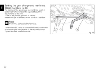 52
E
Setting the gear change and rear brake
pedals (fig. 38 and fig. 39)
The position of the gearchange and rear brake pedals in
relation to the footrests can be adjusted to suit the
requirements of the rider.
To adjust the position, proceed as follows:
hold the linkage (1) and slacken the lock nuts (2) and (3).
Note
The locknut (2) has a left-hand thread.
Turn the tie-rod (1) using an open-ended wrench on the flats
to move the gear change pedal to the required position.
Tighten both lock nuts onto the rod.
2 1 3
fig. 38
 