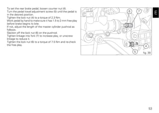 53
E
To set the rear brake pedal, loosen counter nut (4).
Turn the pedal travel adjustment screw (5) until the pedal is
in the desired position.
Tighten the lock nut (4) to a torque of 2.3 Nm.
Work pedal by hand to make sure it has 1.5 to 2 mm free play
before brake begins to bite.
If not, adjust the length of the master cylinder pushrod as
follows.
Slacken off the lock nut (6) on the pushrod.
Tighten linkage into fork (7) to increase play, or unscrew
linkage to reduce it.
Tighten the lock nut (6) to a torque of 7.5 Nm and re-check
the free play.
7
4
5
6
fig. 39
 