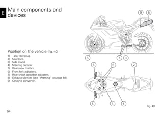 54
E
Main components and
devices
Position on the vehicle (fig. 40)
1) Tank filler plug.
2) Seat lock.
3) Side stand.
4) Steering damper
5) Rear-view mirrors.
6) Front fork adjusters.
7) Rear shock absorber adjusters.
8) Exhaust silencer (see “Warning” on page 69).
9) Catalytic converter.
3
4 15
65 2
8
6 7
9
fig. 40
 