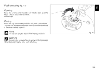 55
E
Fuel tank plug (fig. 41)
Opening
Raise the cover (1) and insert the key into the lock. Give the
key a 1/4 turn clockwise to unlock.
Lift the cap.
Closing
Close the cap with the key inserted and push it into its seat.
Turn the key anticlockwise to the initial position and remove
it. Replace the lock cover (1).
Note
The cap can only be closed with the key inserted.
Warning
Always make sure you have properly refitted (see page
70) and closed the plug after each refuelling.
1
fig. 41
 