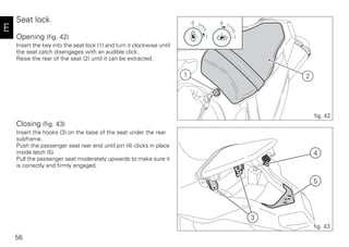 56
E
Seat lock
Opening (fig. 42)
Insert the key into the seat lock (1) and turn it clockwise until
the seat catch disengages with an audible click.
Raise the rear of the seat (2) until it can be extracted.
Closing (fig. 43)
Insert the hooks (3) on the base of the seat under the rear
subframe.
Push the passenger seat rear end until pin (4) clicks in place
inside latch (5).
Pull the passenger seat moderately upwards to make sure it
is correctly and firmly engaged.
21
11
00
fig. 42
3
4
5
fig. 43
 