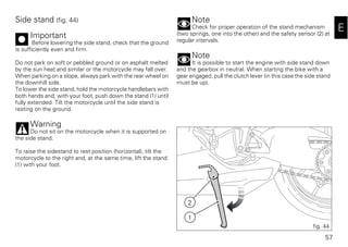 57
E
Side stand (fig. 44)
Important
Before lowering the side stand, check that the ground
is sufficiently even and firm.
Do not park on soft or pebbled ground or on asphalt melted
by the sun heat and similar or the motorcycle may fall over.
When parking on a slope, always park with the rear wheel on
the downhill side.
To lower the side stand, hold the motorcycle handlebars with
both hands and, with your foot, push down the stand (1) until
fully extended. Tilt the motorcycle until the side stand is
resting on the ground.
Warning
Do not sit on the motorcycle when it is supported on
the side stand.
To raise the sidestand to rest position (horizontal), tilt the
motorcycle to the right and, at the same time, lift the stand
(1) with your foot.
Note
Check for proper operation of the stand mechanism
(two springs, one into the other) and the safety sensor (2) at
regular intervals.
Note
It is possible to start the engine with side stand down
and the gearbox in neutral. When starting the bike with a
gear engaged, pull the clutch lever (in this case the side stand
must be up).
2
1
fig. 44
 