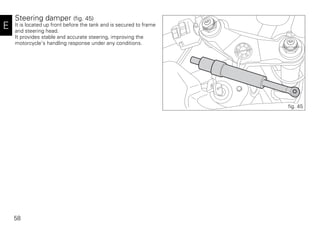 58
E
Steering damper (fig. 45)
It is located up front before the tank and is secured to frame
and steering head.
It provides stable and accurate steering, improving the
motorcycle's handling response under any conditions.
fig. 45
 