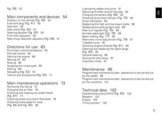 5
E
fig. 39) 52
Main components and devices 54
Position on the vehicle (fig. 40) 54
Fuel tank plug (fig. 41) 55
Seat lock 56
Side stand (fig. 44) 57
Steering damper (fig. 45) 58
Front fork adjusters 59
Rear shock absorber adjusters (fig. 48) 61
Directions for use 63
Running-in recommendations 63
Pre-ride checks 65
Starting the engine 66
Moving off 68
Braking 68
Stopping the motorcycle 69
Parking 69
Refuelling (fig. 52) 70
Tool kit and accessories (fig. 53) 71
Main maintenance operations 72
Removing the fairing 72
Changing the air filter 76
Checking and topping up coolant level
(fig. 61) 77
Checking brake and clutch fluid level 78
Checking brake pads for wear
(fig. 64 and fig. 65) 80
Lubricating cables and joints 81
Adjusting throttle control free play 82
Charging the battery (fig. 69) 83
Checking drive chain tension (fig. 70) 84
Chain lubrication 85
Replacing the high and low beam bulbs 86
Replacing the parking light bulb 88
Rear turn signals (fig. 75) 89
Number plate light (fig. 76) 89
Beam setting (fig. 77) 90
Rear-view mirror adjustment (fig. 79) 91
Tubeless tyres 92
Checking engine oil level (fig. 81) 94
Cleaning and replacing the spark plugs
(fig. 82) 95
General cleaning 96
Storing the bike away 97
Important notes 97
Maintenance 98
Programmed maintenance plan: operations to be carried out
by the dealer 98
Programmed maintenance plan: operations to be carried out
by the customer 101
Technical data 102
Overall dimensions (mm) (fig. 83) 102
Weights 102
Engine 104
Timing system 104
 