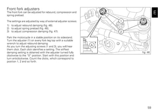 59
E
Front fork adjusters
The front fork can be adjusted for rebound, compression and
spring preload.
The settings are adjusted by way of external adjuster screws:
1) to adjust rebound damping (fig. 46);
2) to adjust spring preload (fig. 46);
3) to adjust compression damping (fig. 47).
Park the motorcycle in a stable position on its sidestand.
Turn the adjuster (1) on every fork leg top with a suitable
wrench to adjust rebound damping.
As you turn the adjusting screws (1 and 3), you will hear
them click. Each click identifies a setting. The stiffest
damping setting is obtained with the adjuster turned fully
clockwise to the “0” position. Start with this position and
turn anticlockwise. Count the clicks, which correspond to
position 1, 2 and so forth.
1
A
2
fig. 46
 